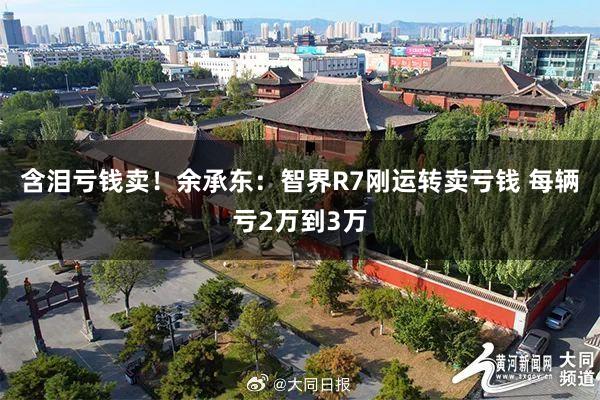 含泪亏钱卖！余承东：智界R7刚运转卖亏钱 每辆亏2万到3万