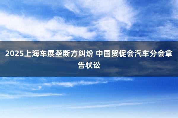 2025上海车展垄断方纠纷 中国贸促会汽车分会拿告状讼