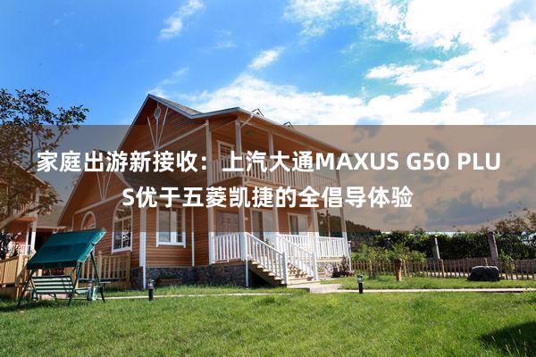 家庭出游新接收：上汽大通MAXUS G50 PLUS优于五菱凯捷的全倡导体验