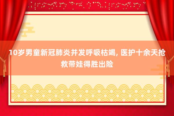 10岁男童新冠肺炎并发呼吸枯竭, 医护十余天抢救带娃得胜出险