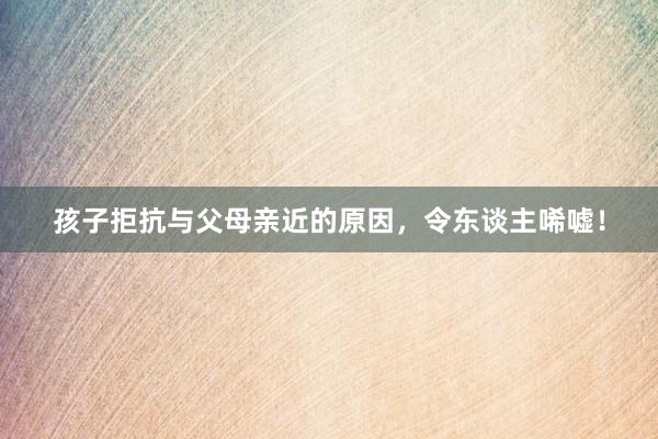 孩子拒抗与父母亲近的原因，令东谈主唏嘘！