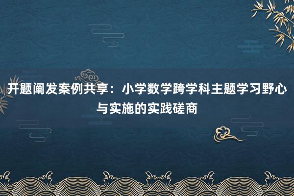 开题阐发案例共享：小学数学跨学科主题学习野心与实施的实践磋商