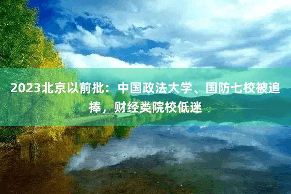 2023北京以前批：中国政法大学、国防七校被追捧，财经类院校低迷