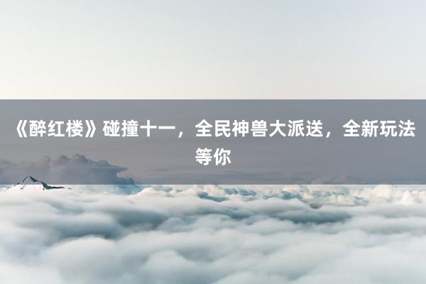 《醉红楼》碰撞十一，全民神兽大派送，全新玩法等你