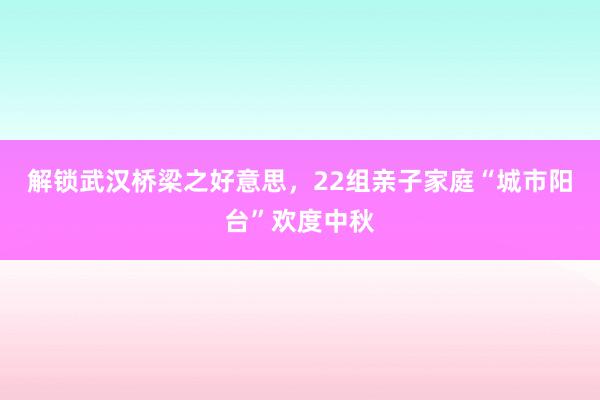 解锁武汉桥梁之好意思，22组亲子家庭“城市阳台”欢度中秋