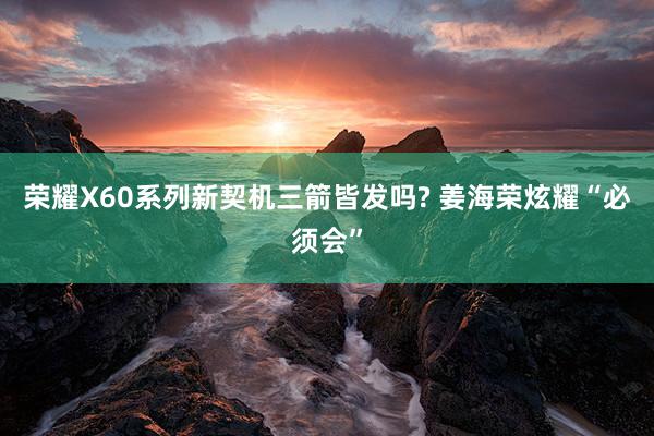 荣耀X60系列新契机三箭皆发吗? 姜海荣炫耀“必须会”