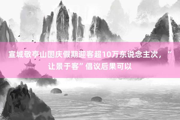 宣城敬亭山国庆假期迎客超10万东说念主次，“让景于客”倡议后果可以