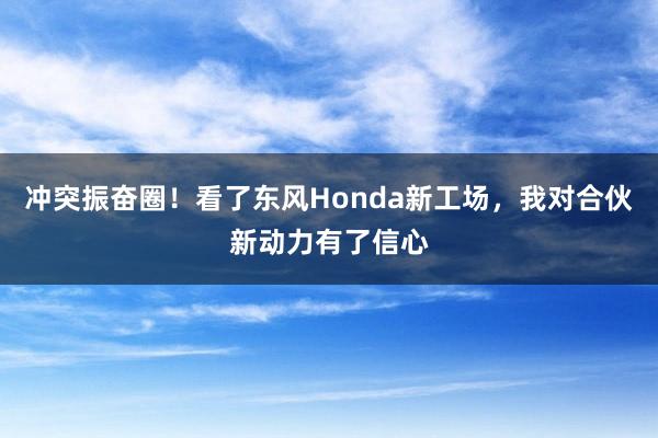 冲突振奋圈！看了东风Honda新工场，我对合伙新动力有了信心