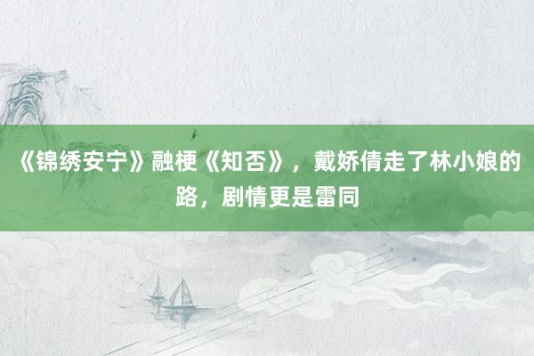 《锦绣安宁》融梗《知否》，戴娇倩走了林小娘的路，剧情更是雷同