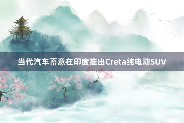 当代汽车蓄意在印度推出Creta纯电动SUV