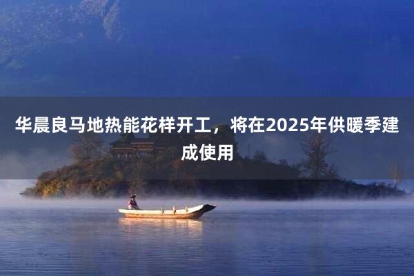 华晨良马地热能花样开工，将在2025年供暖季建成使用