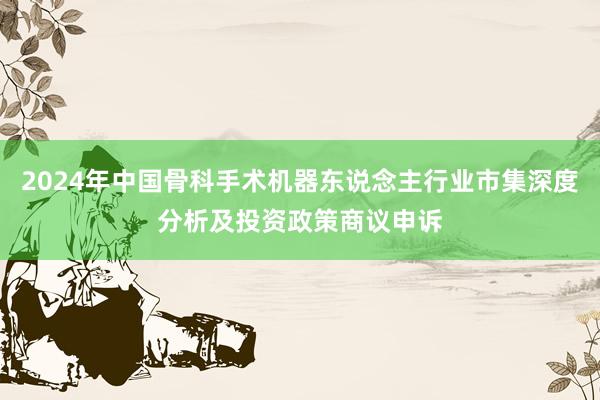 2024年中国骨科手术机器东说念主行业市集深度分析及投资政策商议申诉