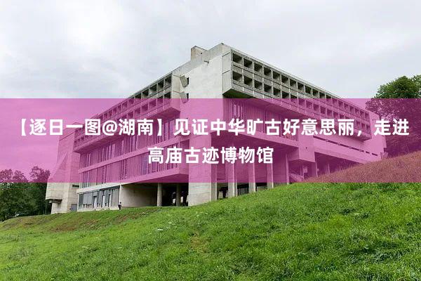 【逐日一图@湖南】见证中华旷古好意思丽，走进高庙古迹博物馆