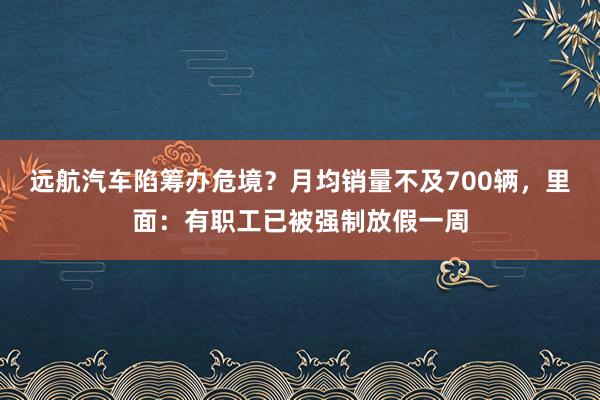 远航汽车陷筹办危境？月均销量不及700辆，里面：有职工已被强制放假一周