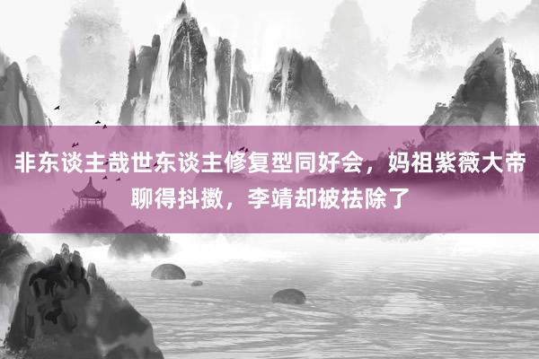 非东谈主哉世东谈主修复型同好会，妈祖紫薇大帝聊得抖擞，李靖却被祛除了