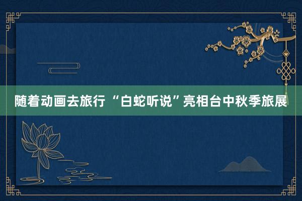 随着动画去旅行 “白蛇听说”亮相台中秋季旅展