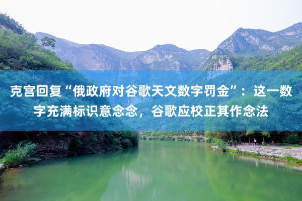 克宫回复“俄政府对谷歌天文数字罚金”：这一数字充满标识意念念，谷歌应校正其作念法