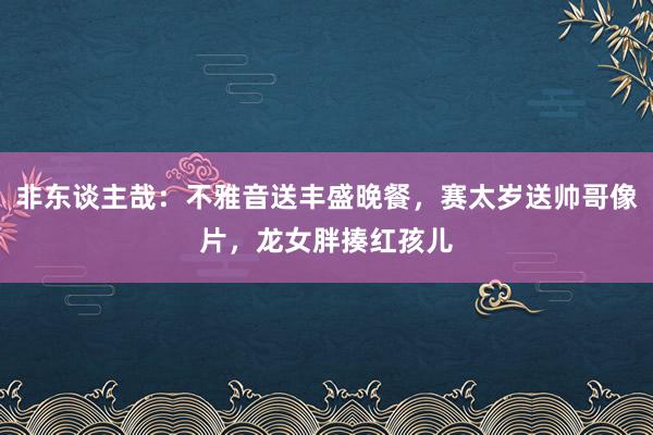 非东谈主哉：不雅音送丰盛晚餐，赛太岁送帅哥像片，龙女胖揍红孩儿