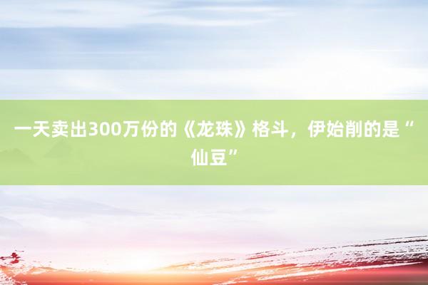 一天卖出300万份的《龙珠》格斗，伊始削的是“仙豆”