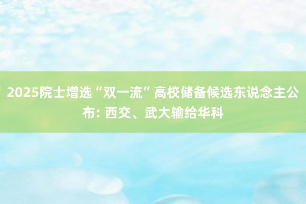 2025院士增选“双一流”高校储备候选东说念主公布: 西交、武大输给华科