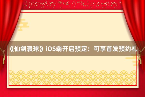 《仙剑寰球》iOS端开启预定：可享首发预约礼