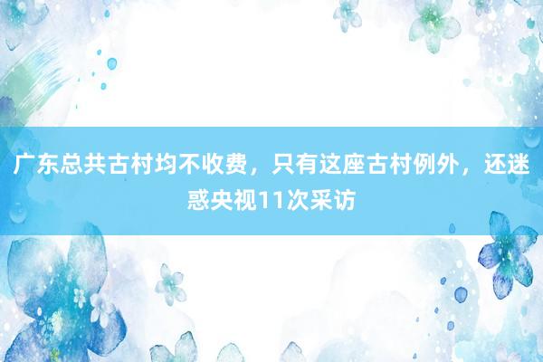 广东总共古村均不收费，只有这座古村例外，还迷惑央视11次采访