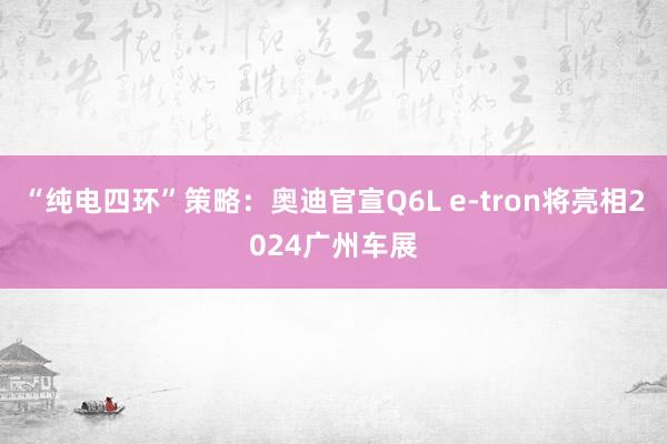 “纯电四环”策略：奥迪官宣Q6L e-tron将亮相2024广州车展