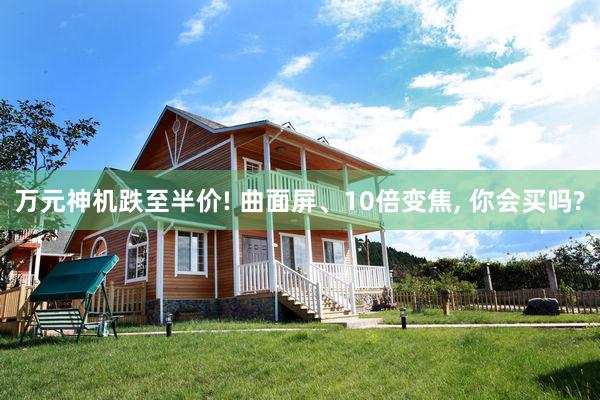 万元神机跌至半价! 曲面屏、10倍变焦, 你会买吗?