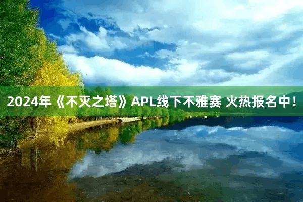 2024年《不灭之塔》APL线下不雅赛 火热报名中！