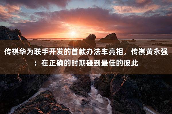 传祺华为联手开发的首款办法车亮相，传祺黄永强：在正确的时期碰到最佳的彼此